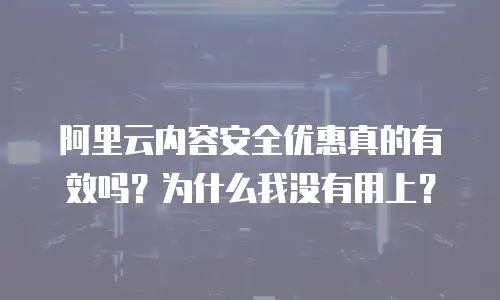 阿里云内容安全优惠真的有效吗？为什么我没有用上？