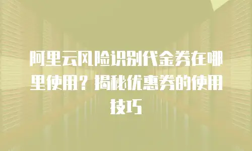 阿里云风险识别代金券在哪里使用？揭秘优惠券的使用技巧