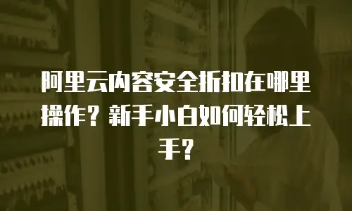 阿里云内容安全折扣在哪里操作？新手小白如何轻松上手？
