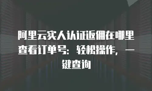 阿里云实人认证返佣在哪里查看订单号：轻松操作，一键查询
