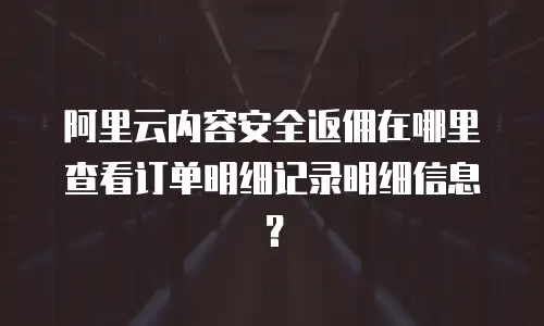 阿里云内容安全返佣在哪里查看订单明细记录明细信息？
