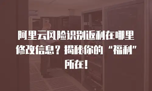 阿里云风险识别返利在哪里修改信息？揭秘你的&ldquo;福利&rdquo;所在！