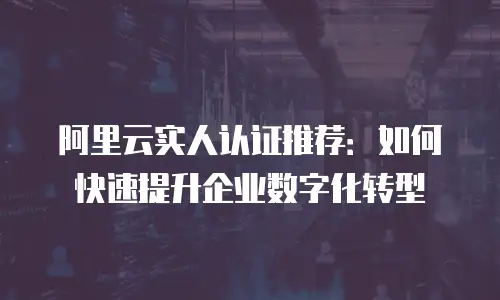 阿里云实人认证推荐：如何快速提升企业数字化转型