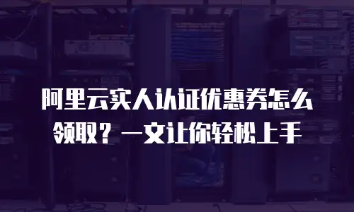 阿里云实人认证优惠券怎么领取？一文让你轻松上手