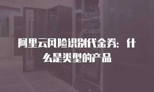 阿里云风险识别代金券：什么是类型的产品