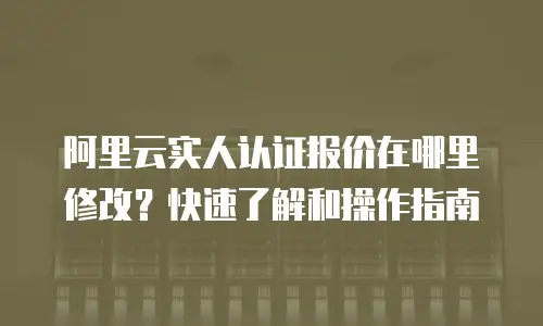 阿里云实人认证报价在哪里修改？快速了解和操作指南