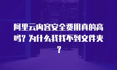 阿里云内容安全费用真的高吗？为什么我找不到文件夹？