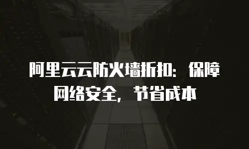 阿里云云防火墙折扣：保障网络安全，节省成本