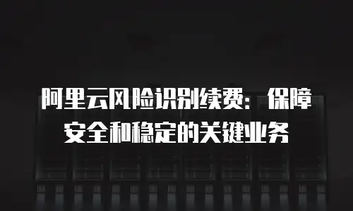 阿里云风险识别续费：保障安全和稳定的关键业务