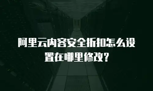 阿里云内容安全折扣怎么设置在哪里修改？