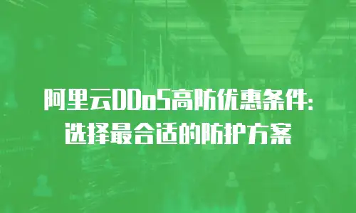 阿里云DDoS高防优惠条件：选择最合适的防护方案