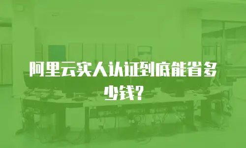 阿里云实人认证到底能省多少钱？