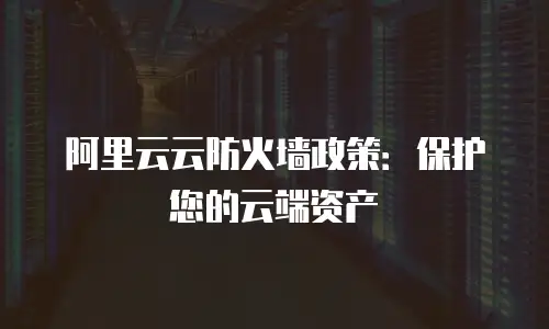 阿里云云防火墙政策：保护您的云端资产