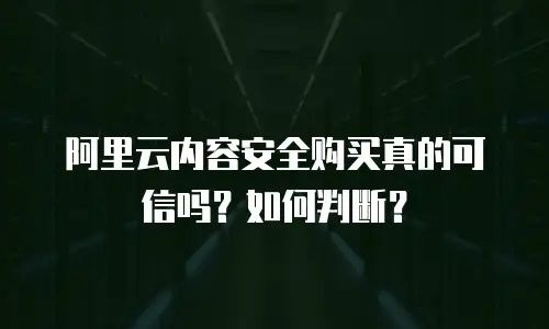 阿里云内容安全购买真的可信吗？如何判断？