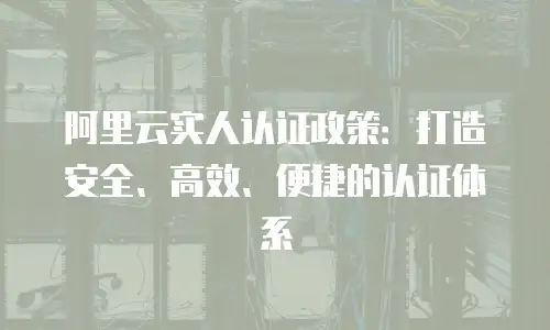 阿里云实人认证政策：打造安全、高效、便捷的认证体系