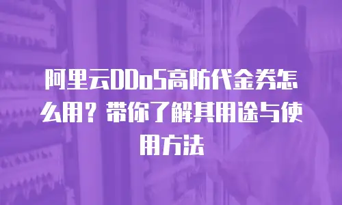 阿里云DDoS高防代金券怎么用？带你了解其用途与使用方法