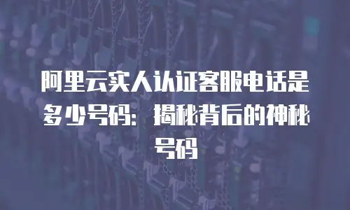 阿里云实人认证客服电话是多少号码：揭秘背后的神秘号码