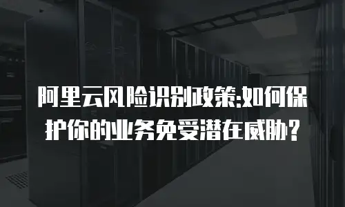 阿里云风险识别政策:如何保护你的业务免受潜在威胁?