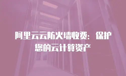 阿里云云防火墙收费：保护您的云计算资产