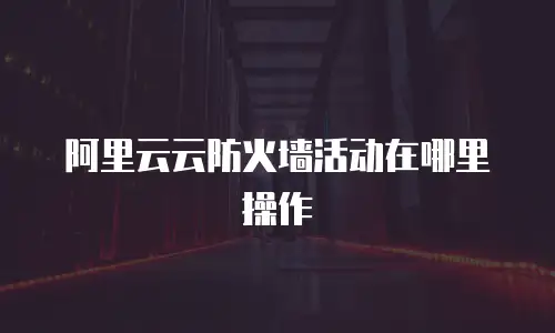 阿里云云防火墙活动在哪里操作