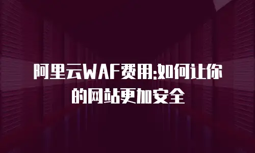 阿里云WAF费用:如何让你的网站更加安全
