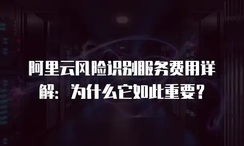 阿里云风险识别服务费用详解：为什么它如此重要？