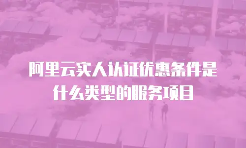 阿里云实人认证优惠条件是什么类型的服务,阿里云实人认证优惠条件是什么类型的服务项目