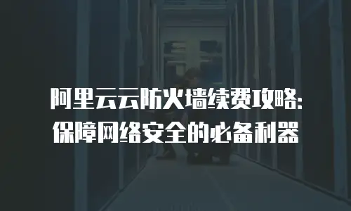 阿里云云防火墙续费攻略：保障网络安全的必备利器
