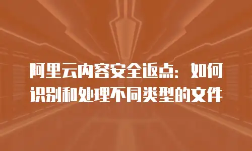 阿里云内容安全返点：如何识别和处理不同类型的文件