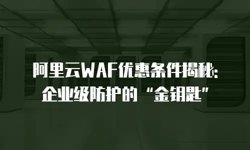 阿里云WAF优惠条件揭秘: 企业级防护的“金钥匙”