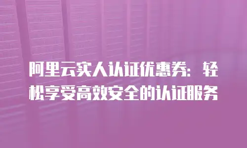 阿里云实人认证优惠券：轻松享受高效安全的认证服务
