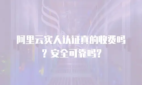 阿里云实人认证真的收费吗？安全可靠吗？