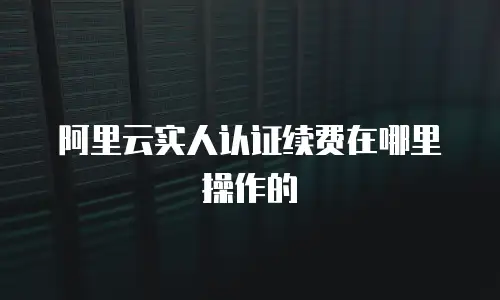 阿里云实人认证续费在哪里操作的
