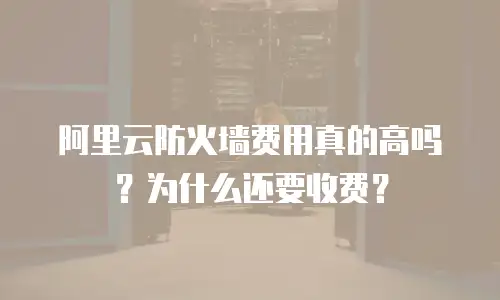阿里云防火墙费用真的高吗？为什么还要收费？