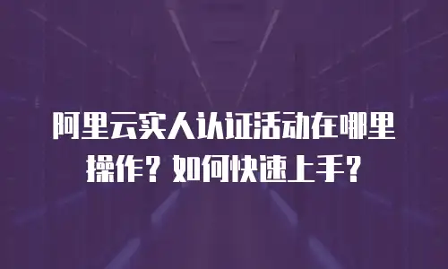 阿里云实人认证活动在哪里操作？如何快速上手？