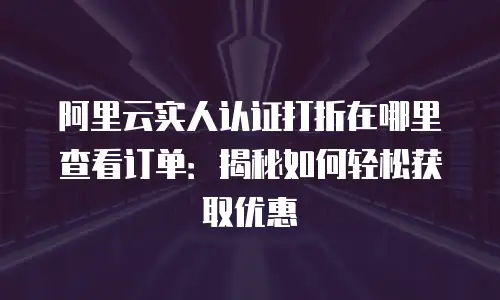 阿里云实人认证打折在哪里查看订单：揭秘如何轻松获取优惠