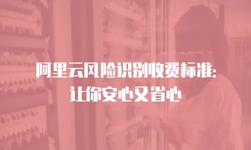 阿里云风险识别收费标准：让你安心又省心