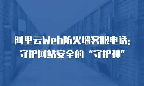 阿里云Web防火墙客服电话:守护网站安全的“守护神”