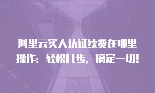 阿里云实人认证续费在哪里操作：轻松几步，搞定一切！