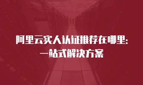 阿里云实人认证推荐在哪里：一站式解决方案