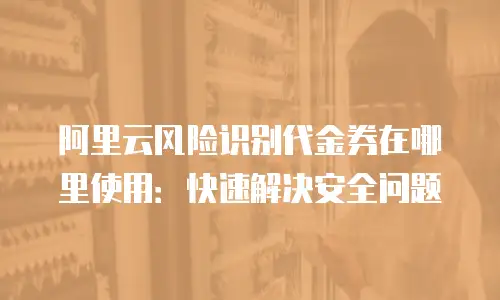 阿里云风险识别代金券在哪里使用：快速解决安全问题
