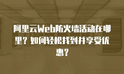 阿里云Web防火墙活动在哪里？如何轻松找到并享受优惠？