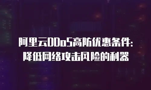 阿里云DDoS高防优惠条件：降低网络攻击风险的利器