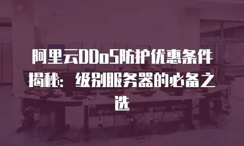 阿里云DDoS防护优惠条件揭秘：级别服务器的必备之选