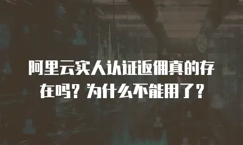阿里云实人认证返佣真的存在吗？为什么不能用了？
