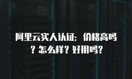 阿里云实人认证：价格高吗？怎么样？好用吗？
