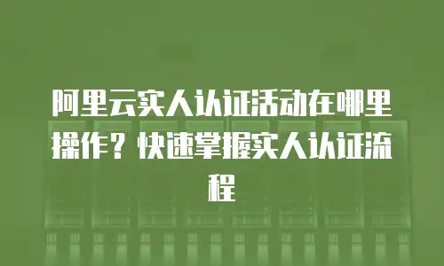 阿里云实人认证活动在哪里操作？快速掌握实人认证流程