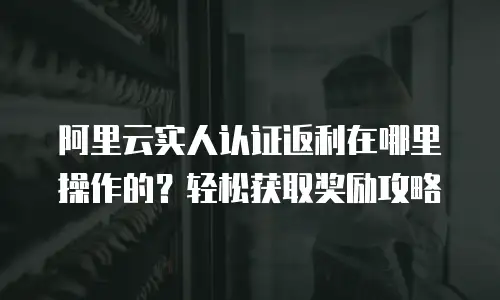 阿里云实人认证返利在哪里操作的？轻松获取奖励攻略