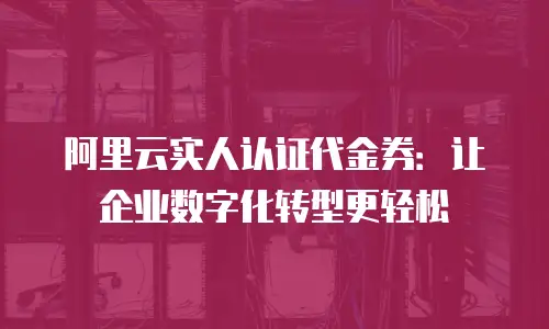 阿里云实人认证代金券：让企业数字化转型更轻松