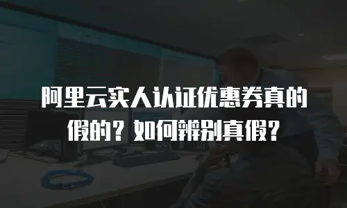 阿里云实人认证优惠券真的假的？如何辨别真假？